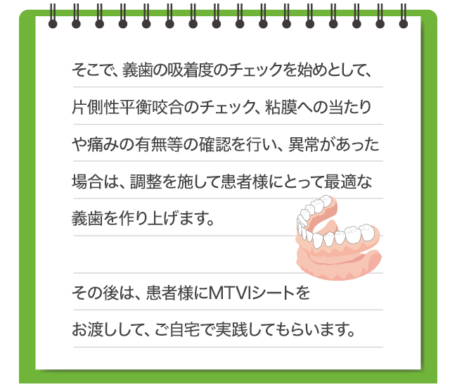 そこで、義歯の吸着度のチェックを始めとして、片側性平衡咬合のチェック、粘膜への当たりや痛みの有無等の確認を行い、異常があった場合は、調整を施して患者様にとって最適な義歯を作り上げます。その後は、患者様にMTVIシートをお渡ししてご自宅にて実践してもらいます。