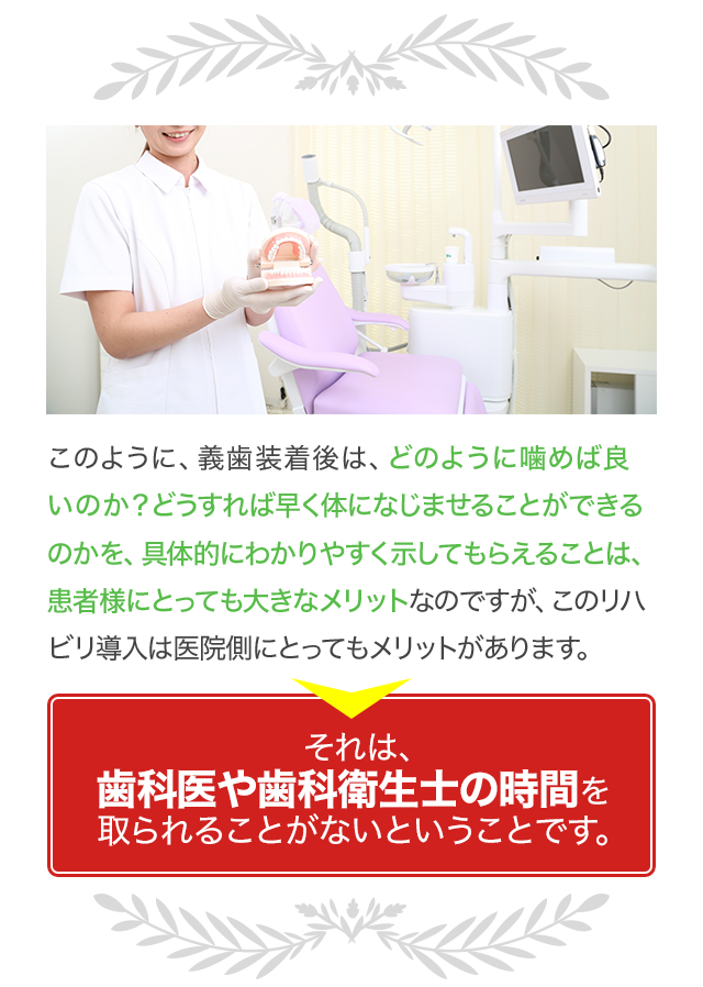 このように、義歯装着後は、どのように噛めば良いのか？どうすれば早く体になじませることができるのかを、具体的にわかりやすく示してもらえることは、患者様にとっても大きなメリットなのですが、このリハビリ導入は医院側にとってもメリットがあります。それは、歯科医や歯科衛生士の時間を取られることがないということです。