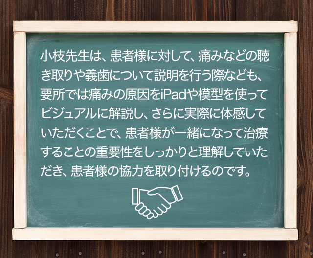 小枝先生は、患者様に対して、痛みなどの聴き取りや義歯について説明を行う際なども、要所では痛みの原因をiPadや模型を使ってビジュアルに解説し、さらに実際に体感していただくことで、患者様が一緒になって治療することの重要性をしっかりと理解していただき、患者様の協力を取り付けるのです。