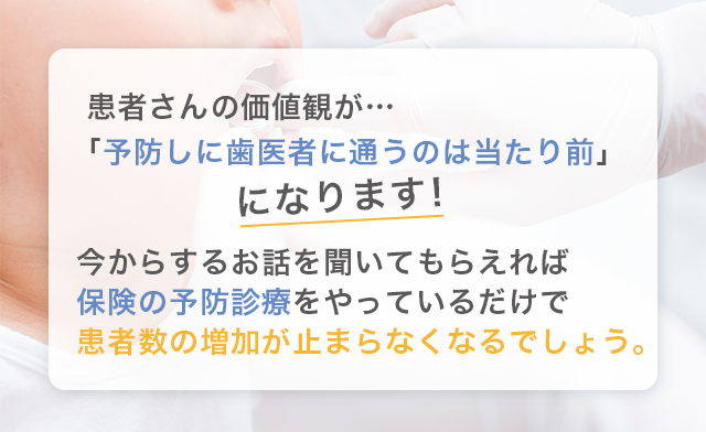 “患者さんの価値観が…「予防しに歯医者に通うのは当たり前」になります。今からするお話を聞いてもらえれば保険の予防診療をやっているだけで患者数の増加が止まらなくなるでしょう。”