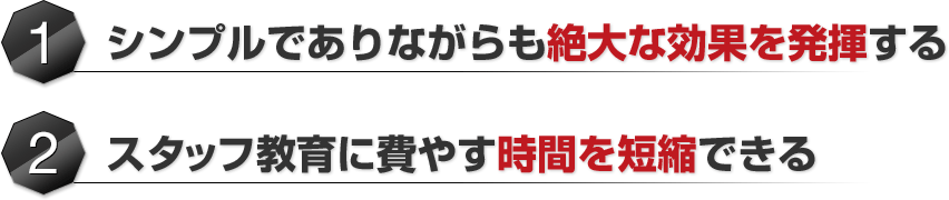 ①	シンプルでありながらも絶大な効果を発揮する②スタッフ教育に費やす時間を短縮できる