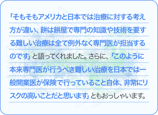 「そもそもアメリカと日本では治療に対する考え方が違い、餅は餅屋で専門の知識や技術を要する難しいの治療は全て例外なく専門医が担当するのです」と語ってくれました。さらに、「このように本来専門医が行うべき難しい治療を日本では一般開業医が保険で行っていること自体、非常にリスクの高いことだと思います」ともおっしゃいます。