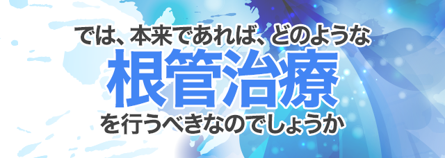 では、本来であれば、どのような根管治療を行うべきなのでしょうか。