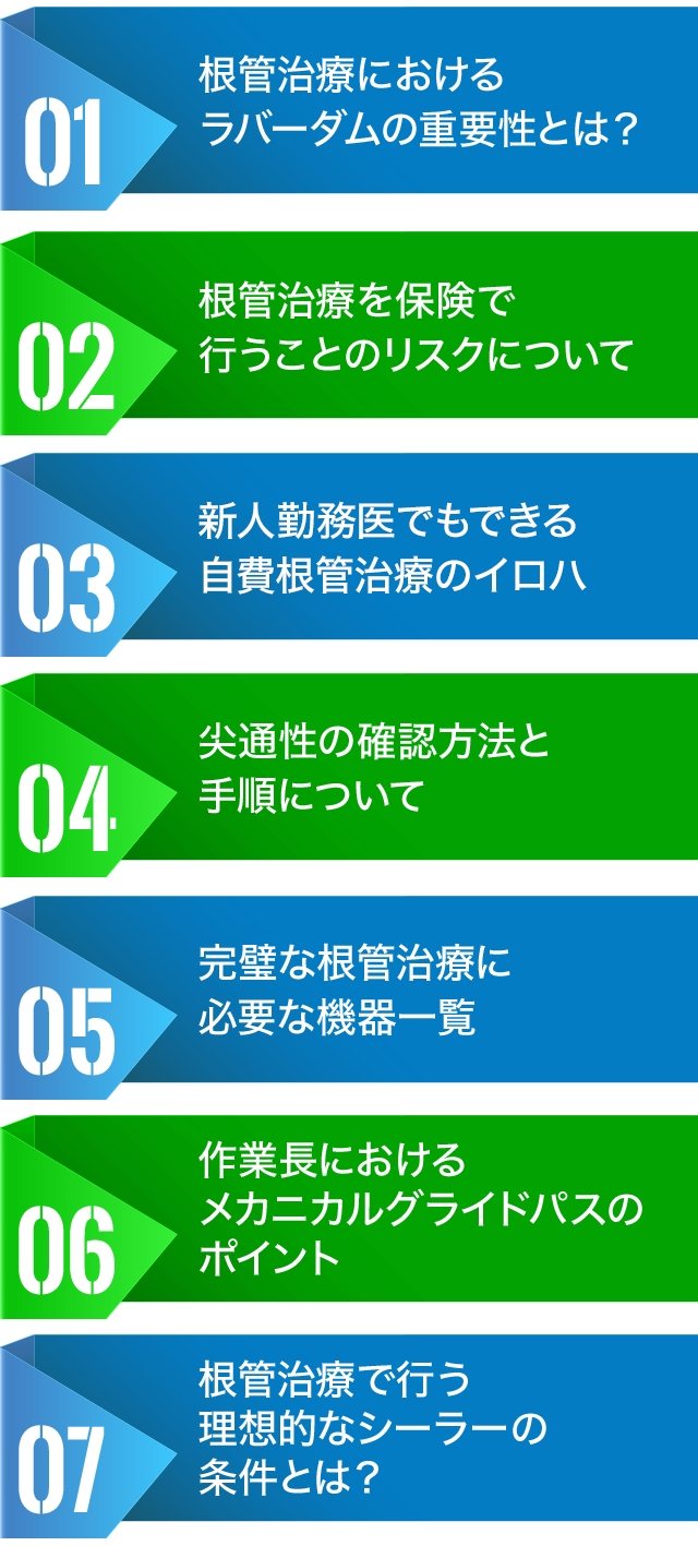 ☑根管治療におけるラバーダムの重要性とは？☑根管治療を保険で行うことのリスクについて☑オリフィスシェイパーでのコロナフレア形成方法☑尖通性の確認方法と手順について☑完璧な根管治療に必要な機器一覧☑作業長におけるメカニカルグライドパスのポイント☑根管治療で行う理想的なシーラーの条件とは？