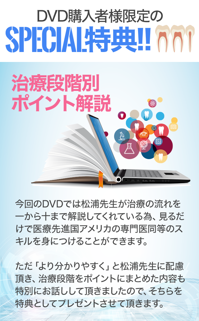 DVD購入者様限定のSpecial特典　～治療段階別お助けシート～今回のDVDでは松浦先生が治療の流れを一から十まで解説してくれている為、見るだけで医療先進国アメリカの専門医同等のスキルを身につけることができます。ただ「より分かりやすく」と松浦先生に配慮頂き、治療段階のポイントを記したシートを用意頂きましたので、そちらを特典としてプレゼントさせて頂きます。