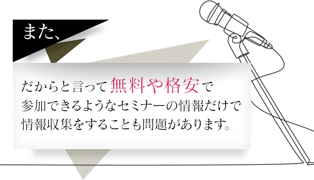 また、だからと言って無料や格安で参加できるようなセミナーの情報だけで情報収集をすることも問題があります。