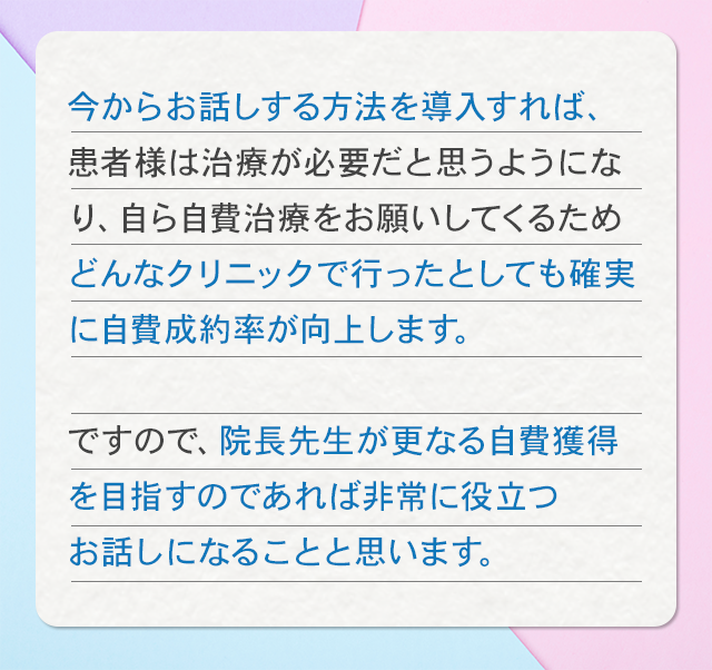 今からお話する方法を導入すれば、患者様は治療が必要だと思うようになり、自ら自費治療をお願いしてくるためどんなクリニックで行ったとしても確実に自費成約率が向上します。ですので、院長先生が更なる自費獲得を目指すのであれば非常に役立つお話になることと思います。