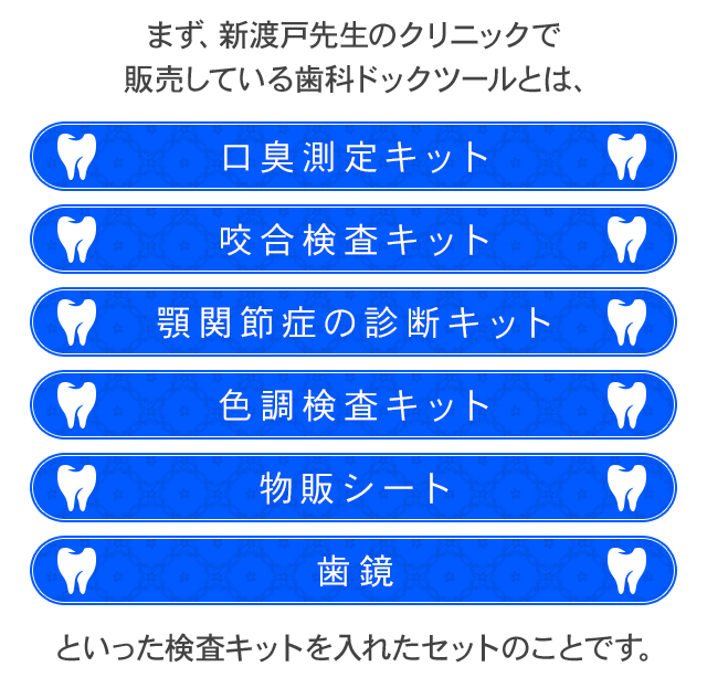 まず、新渡戸先生のクリニックで販売している歯科ドックツールとは、・口臭測定キット・咬合検査キット・顎関節症の診断キット・色調検査キット・物販シート・歯鏡といった検査キットを入れたセットのことです。