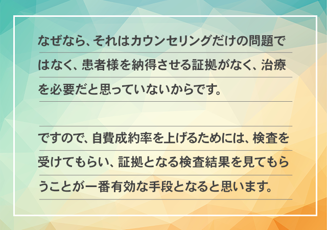 なぜなら、それはカウンセリングだけの問題ではなく、患者様を納得させる証拠がなく、治療を必要だと思っていないからです。ですので、自費成約率を上げるためには、検査を受けてもらい、証拠となる検査結果を見てもらうことが一番有効な手段となると思います。