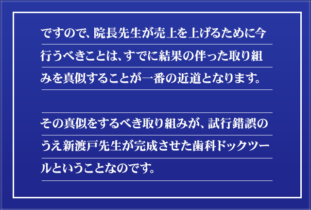 ですので、院長先生が売上を上げるために今行うべきことは、すでに結果の伴った取り組みを真似することが一番の近道となります。その真似をするべき取り組みが、試行錯誤のうえ新渡戸先生が完成させた歯科ドックツールということなのです。