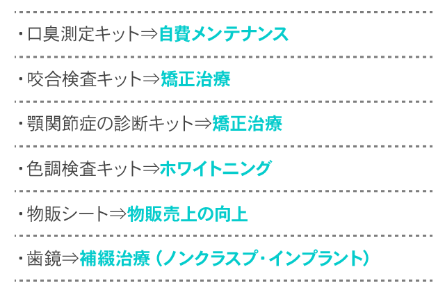 ・口臭測定キット⇒自費メンテナンス・咬合検査キット⇒矯正治療・顎関節症の診断キット⇒矯正治療・色調検査キット⇒ホワイトニング・物販シート⇒物販売上の向上・歯鏡⇒補綴治療（ノンクラスプ・インプラント）