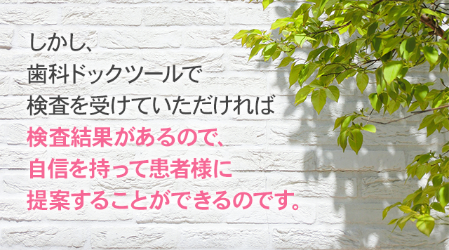 しかし、歯科ドックツールで検査を受けていただければ検査結果があるので、自信を持って患者様に提案することができるのです。