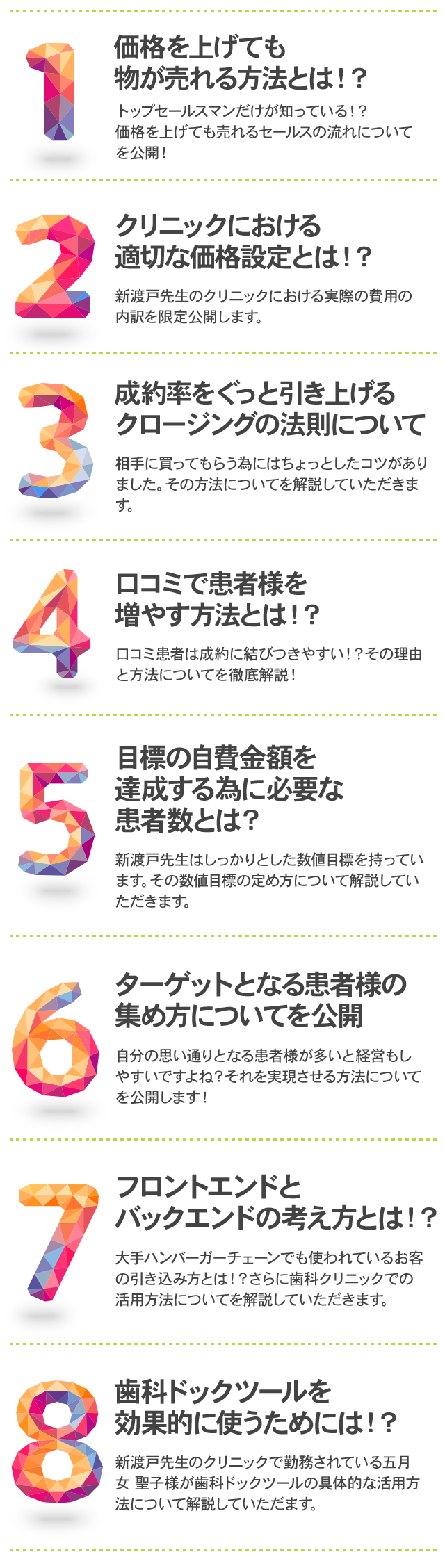 価格を上げても物が売れる方法とは！？
トップセールスマンだけが知っている！？価格を上げても売れるセールスの流れについてを公開！
クリニックにおける適切な価格設定とは！？
新渡戸先生のクリニックにおける実際の費用の内訳を限定公開します。
成約率をぐっと引き上げるクロージングの法則について
相手に買ってもらう為にはちょっとしたコツがありました。その方法についてを解説していただきます。
口コミで患者様を増やす方法とは！？
口コミ患者は成約に結びつきやすい！？その理由と方法についてを徹底解説！
目標の自費金額を達成する為に必要な患者数とは？
新渡戸先生はしっかりとした数値目標を持っています。その数値目標の定め方について解説していただきます。
ターゲットとなる患者様の集め方についてを公開
自分の思い通りとなる患者様が多いと経営もしやすいですよね？それを実現させる方法についてを公開します！
フロントエンドとバックエンドの考え方とは！？
大手ハンバーガーチェーンでも使われているお客の引き込み方とは！？さらに歯科クリニックでの活用方法についてを解説していただきます。
歯科ドックツールを効果的に使うためには！？
新渡戸先生のクリニックで勤務されている五月女 聖子様が歯科ドックツールの具体的な活用方法について解説していただます。
