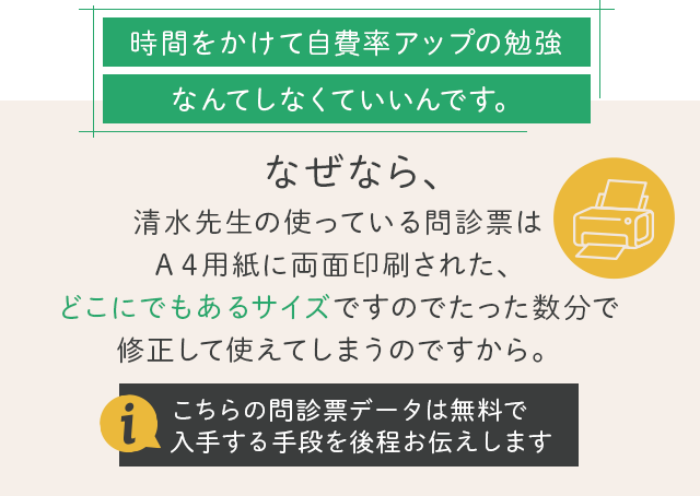 時間をかけて自費率アップの勉強なんてしなくていいんです。
なぜなら、清水先生の使っている問診票はＡ４用紙に両面印刷された、どこにでもあるサイズですのでたった数分で修正して使えてしまうのですから。（こちらの問診票データは無料で入手する手段を後程お伝えします）