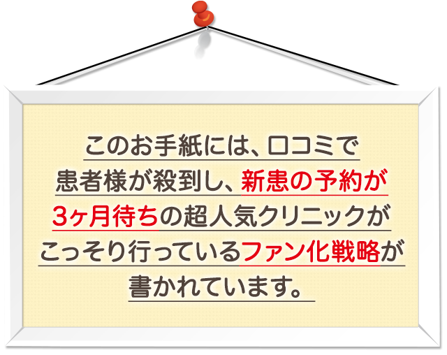 “このお手紙には、口コミで患者様が殺到し、新患の予約が3ヶ月待ちの超人気クリニックがこっそり行っているファン化戦略が書かれています。”