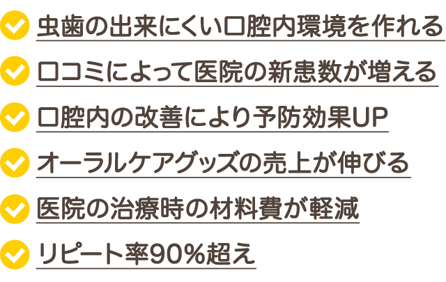 ☑虫歯の出来にくい口腔内環境を作れる☑口コミによって医院の新患数が増える☑口腔内の改善により予防効果UP☑オーラルケアグッズの売上が伸びる☑医院の治療時の材料費が軽減☑リコール率90％超え　など、医院側へのメリットもあります。