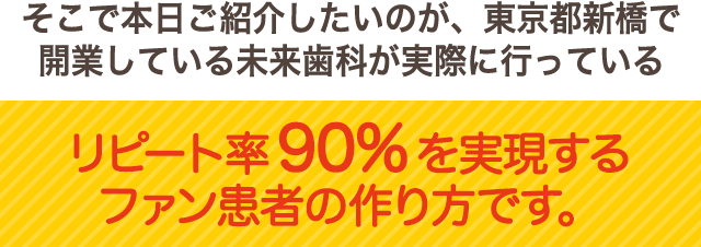 そこで本日ご紹介したいのが、東京都新橋で開業する未来歯科クリニックが行っているリコール率90％を実現するファン患者の作り方です。