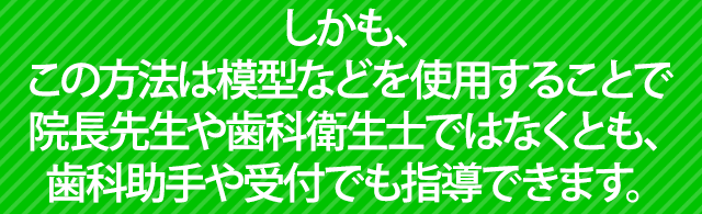 しかも、この方法は院長先生や歯科衛生士ではなくとも、歯科助手や受付でも指導できます。