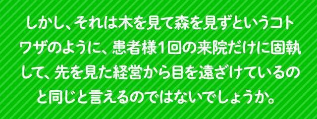 しかし、それは木を見て森を見ずというコトワザのように、患者様１回の来院だけに固執して、先を見た経営から目を遠ざけているのと同じと言えるのではないでしょうか。