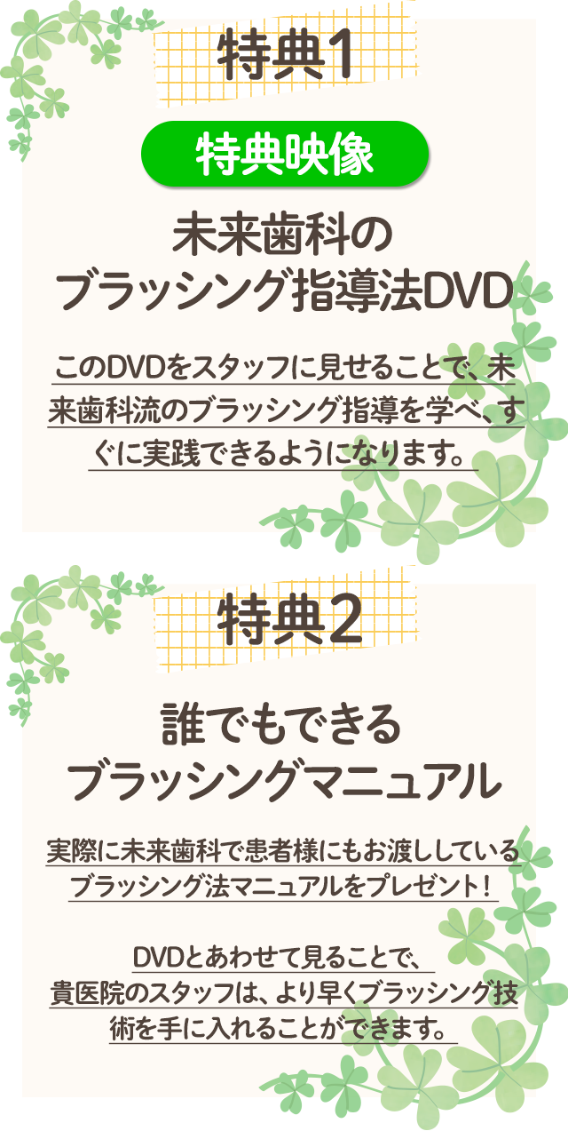 【特典１】 特典映像 未来歯科のブラッシング指導法DVD このDVDをスタッフに見せることで、未来歯科流のブラッシング指導を学べ、すぐに実践できるようになります。 【特典２】誰でもできるブラッシングマニュアル 実際に未来歯科で患者様にもお渡ししているブラッシング法マニュアルをプレゼント！ DVDとあわせて見ることで、貴医院のスタッフは、より早くブラッシング技術を手に入れることができます。