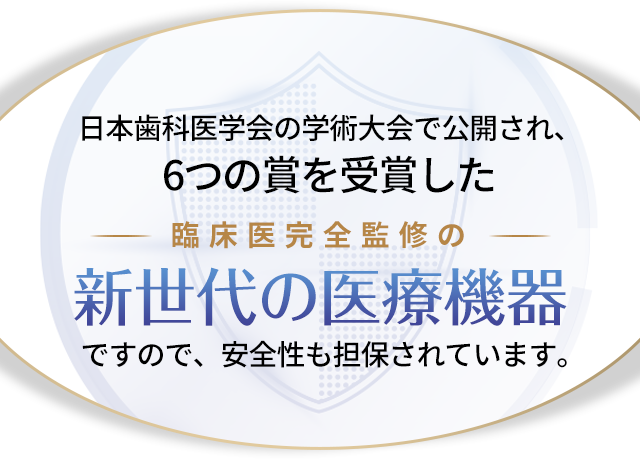 日本歯科医学会の学術大会で公開され、6つの賞を受賞した臨床医完全監修の新世代の医療機器ですので、安全性も担保されています。
