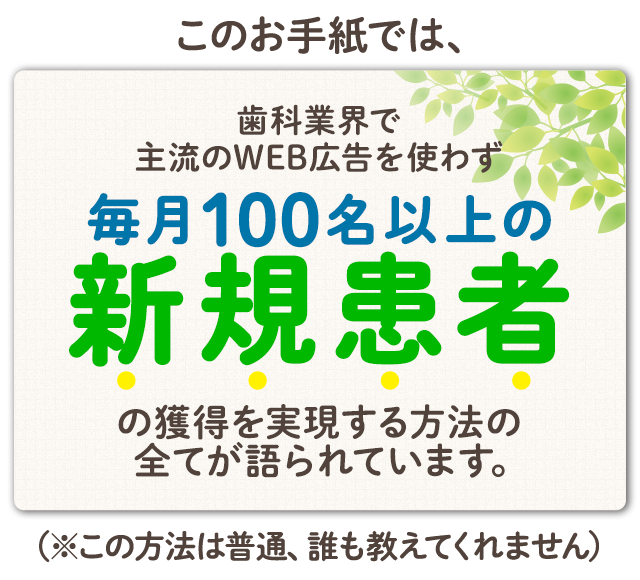 このお手紙では、歯科業界で主流のWEB広告を使わず【毎月100名以上の新規患者】の獲得を実現する方法の全てが語られています。（※この方法は普通、誰も教えてくれません）