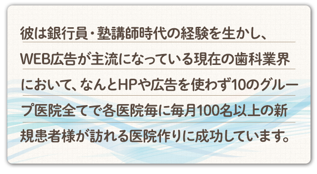 彼は銀行員・塾講師時代の経験を生かし、WEB広告が主流になっている現在の歯科業界において、なんとHPや広告を使わず10の分院全てで各医院毎に毎月100名以上の新規患者様が訪れる医院作りに成功しています。