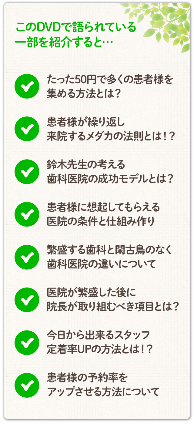 このDVDで語られている一部を紹介すると…☑たった50円で多くの患者様を集める方法とは？☑患者様が繰り返し来院するメダカの法則とは！？☑鈴木先生の考える歯科医院の成功モデルとは？☑患者様に想起してもらえる医院の条件と仕組み作り ☑繁盛する歯科と閑古鳥のなく歯科医院の違いについて☑医院が繁盛した後に院長が取り組むべき項目とは？☑今日から出来るスタッフ定着率UPの方法とは！？☑患者様の予約率をアップさせる方法について