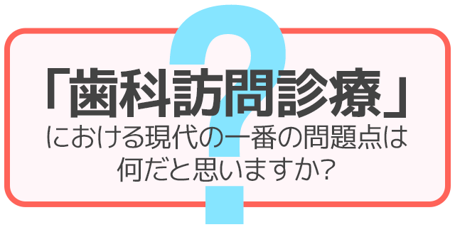 「歯科訪問診療」における現代の一番の問題点は何だと思いますか？