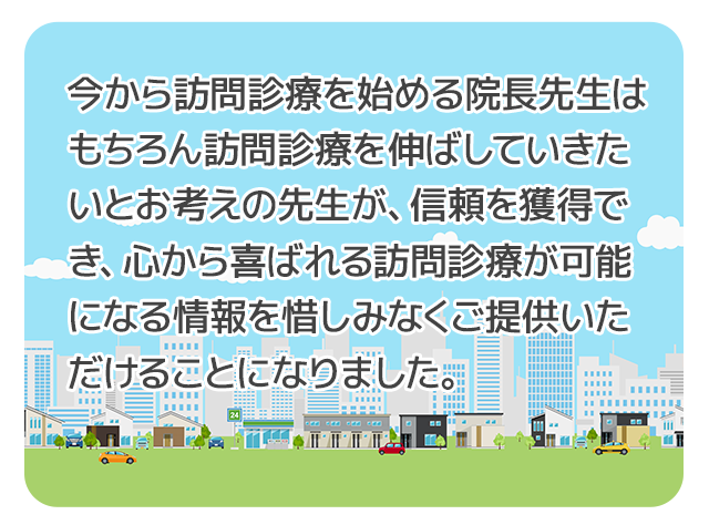 今から訪問診療を始める院長先生はもちろん訪問診療を伸ばしていきたいとお考えの先生が、信頼を獲得でき、心から喜ばれる訪問診療が可能になる情報を惜しみなくご提供いただけることになりました。