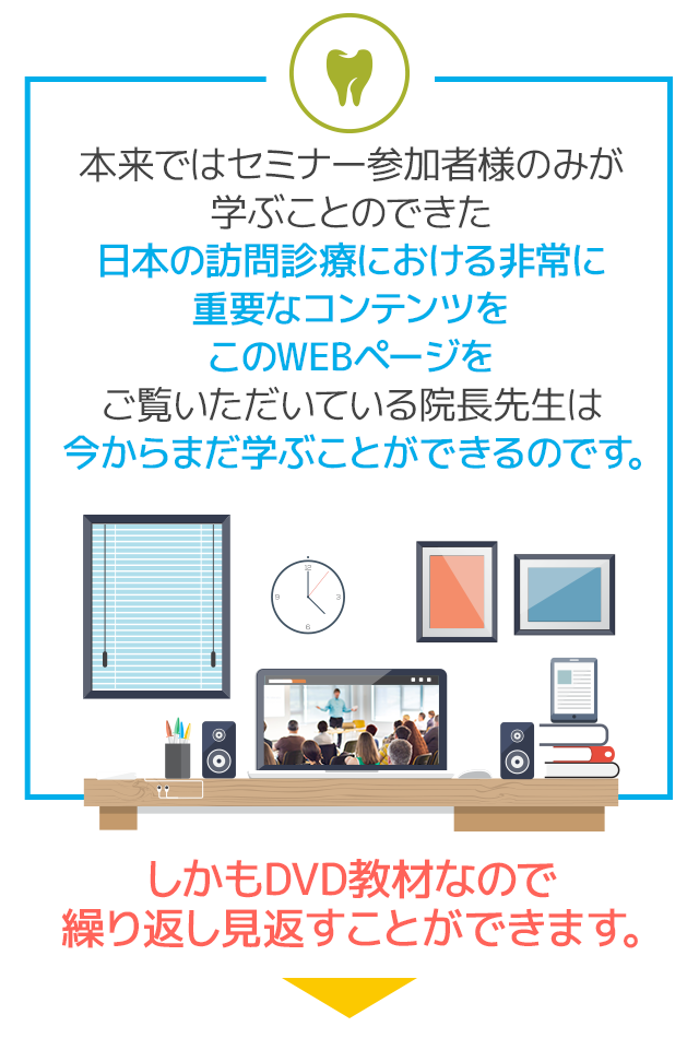 本来ではセミナー参加者様のみが学ぶことのできた日本の訪問診療における非常に重要なコンテンツをこのWEBページをご覧いただいている院長先生は今からまだ学ぶことができるのです。しかもDVD教材なので繰り返し見返すことができます。