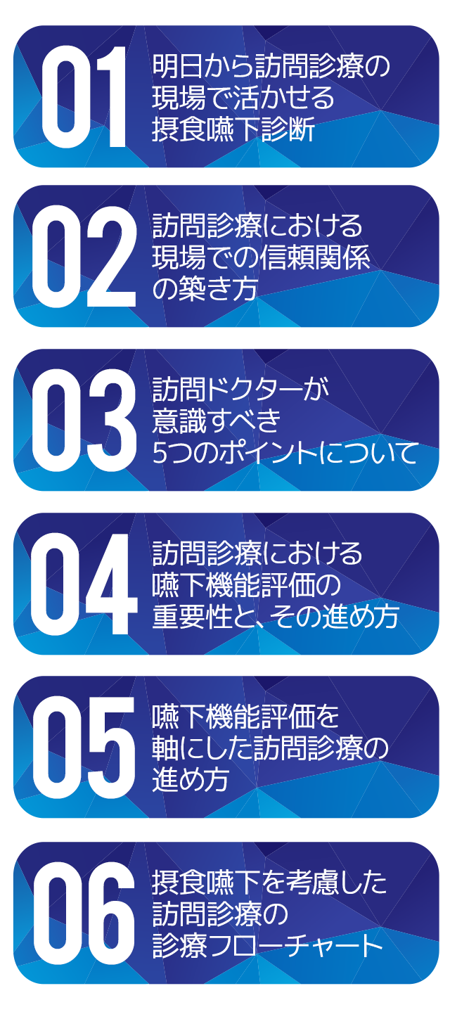 ☑明日から訪問診療の現場で活かせる摂食嚥下診断
☑訪問診療における現場での信頼関係の築き方
☑訪問ドクターが意識すべき5つのポイントについて
☑訪問診療における嚥下機能評価の重要性と、その進め方
☑嚥下機能評価を軸にした訪問診療の進め方
☑摂食嚥下を考慮した訪問診療の診療フローチャート