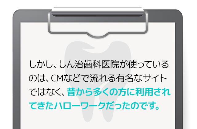 しかし、しん治歯科医院が使っているのは、CMなどで流れる有名なサイトではなく、昔から多くの方に利用されてきたハローワークだったのです。