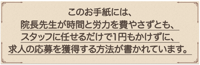 “このお手紙には、院長先生が時間と労力を費やさずとも、スタッフに任せるだけで1円もかけずに、求人の応募を獲得する方法が書かれています。”