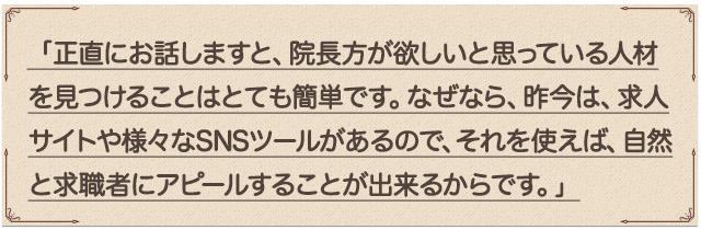 「正直にお話しますと、院長先生が欲しいと思っている人材を見つけることはとても簡単です。なぜなら、昨今は、求人サイトや様々なSNSツールがあるので、それを使えば、自然と求職者にアピールすることが出来るからです。」