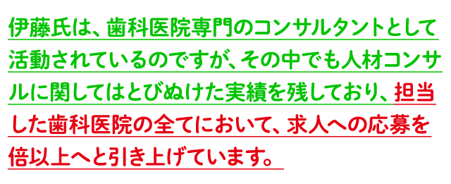 伊藤氏は、歯科医院専門のコンサルタントとして活動されているのですが、その中でも人材コンサルに関してはとびぬけた実績を残しており、担当した歯科医院の全てにおいて、求人への応募を倍以上へと引き上げています。