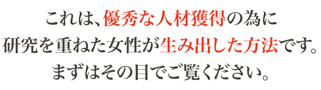 これは、優秀な人材獲得の為に研究を重ねた女性が生み出した方法です。まずはその目でご覧ください。