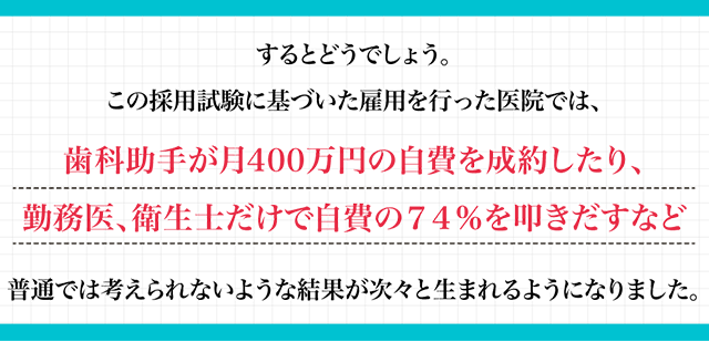 するとどうでしょう。この採用試験に基づいた雇用を行った医院では、歯科助手が月400万円の自費を成約したり、勤務医、衛生士だけで自費の74％を叩きだすなど、普通では考えられないような結果が次々と生まれるようになりました。