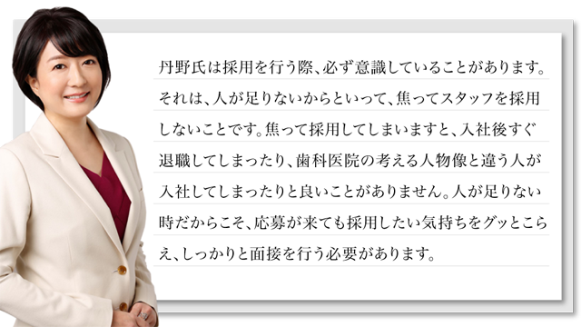 丹野氏は採用を行う際、必ず意識していることがあります。それは、人が足りないからといって、焦ってスタッフを採用しないことです。焦って採用してしまいますと、入社後すぐ退職してしまったり、歯科医院の考える人物像と違う人が入社してしまったりと良いことがありません。人が足りない時だからこそ、応募が来ても採用したい気持ちをグッとこらえ、しっかりと面接を行う必要があります。そこで今回は、丹野氏が実際に使用している、どんな時もしっかりと見極められる面接シートをプレゼントさせて頂きます。このシートを使うだけで貴医院には辞めない、理想の人材を採用できることは間違いないでしょう。