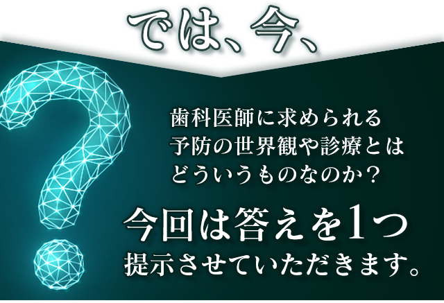 では、今、歯科医師に求められる
予防の世界観や診療とはどういうものなのか？今回は答えを1つ提示させていただきます。