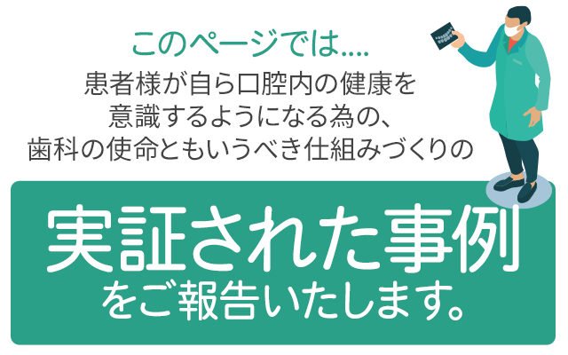 このページでは、患者様が自ら口腔内の健康を意識するようになる為の、歯科の使命ともいうべき仕組みづくりの「実証された事例」をご報告いたします。