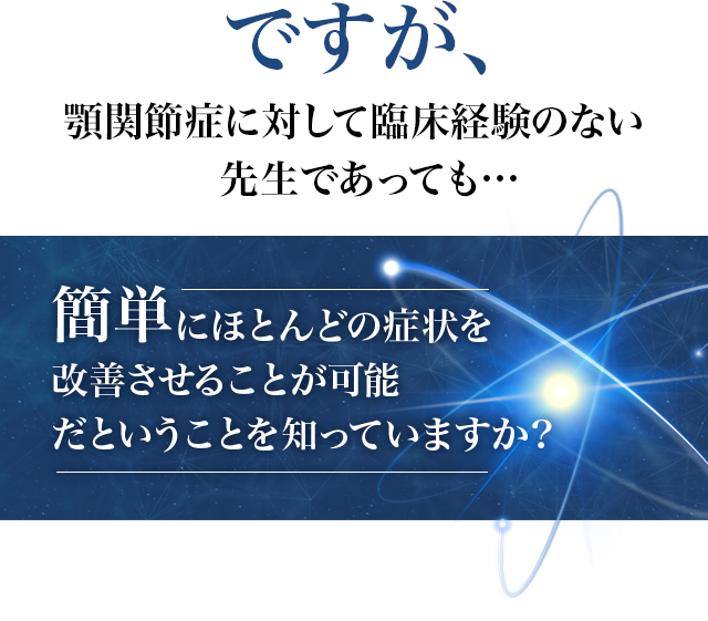 ですが、顎関節症に対して臨床経験のない先生であっても…簡単にほとんどの症状を改善させることが可能だということを知っていますか？