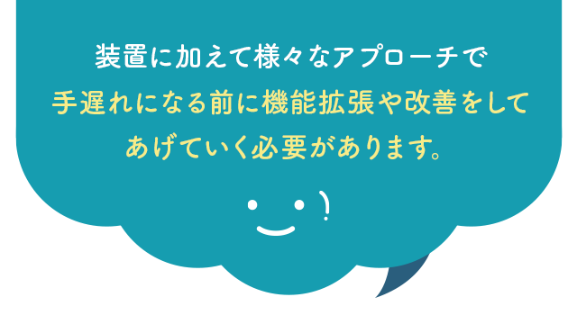 装置に加えて様々なアプローチで手遅れになる前に機能拡張や改善をしてあげていく必要があります。