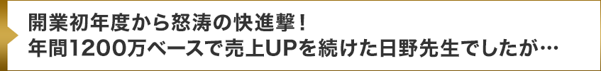 開業初年度から怒涛の快進撃！年間1200万ベースで売上UPを続けた日野先生でしたが…