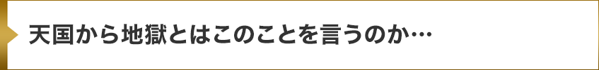 天国から地獄とはこのことを言うのか…