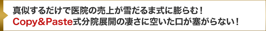 真似するだけで医院の売上が雪だるま式に膨らむ！Copy＆Paste式分院展開の凄さに空いた口が塞がらない！