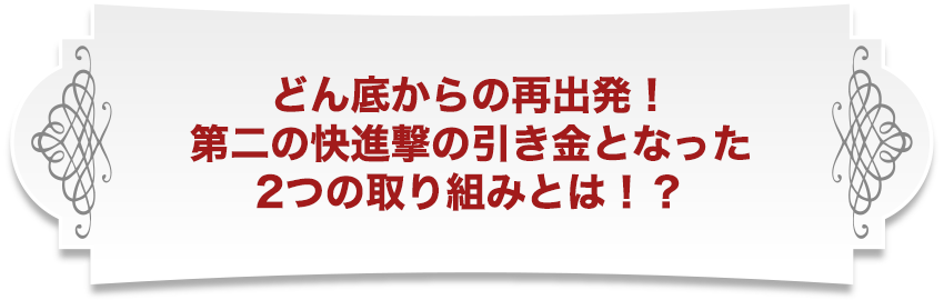どん底からの再出発！第二の快進撃の引き金となった2つの取り組みとは！？