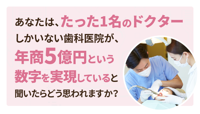 あなたは、たった1名のドクターしかいない歯科医院が、年商5億円という数字を実現していると聞いたらどう思われますか？