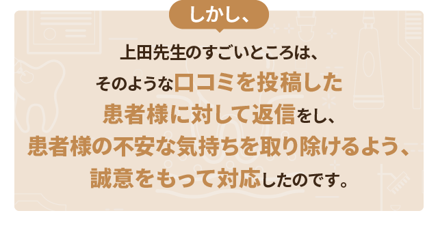 しかし、上田先生のすごいところは、そのような口コミを投稿した患者様に対して返信をし、患者様の不安な気持ちを取り除けるよう、誠意をもって対応したのです。