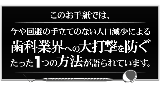 このお手紙では、今や回避の手立てのない人口減少による歯科業界への大打撃を防ぐたった1つの方法が語られています。